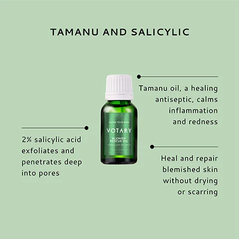 TAMANU AND SALICYLIC 2% salicylic acid exfoliates and penetrates deep into pores VOTARY BLEMISH RESCUE OIL Tamanu oil, a healing antiseptic, calms inflammation and redness Heal and repair blemished skin without drying or scarring