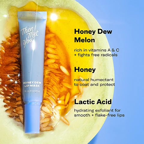 Image 1 - A blue tube of Then I Met You Honey Dew Lip Mask is on a slice of honeydew melon filled with seeds and golden liquid, with text Honey Dew Melon rich in vitamins A & C + fights free radicals Honey natural humectant to coat and protect Lactic Acid hydrating exfoliant for smooth + flake-free lips. Image 2 - Two blue tubes of Then I Met You Honeydew Lip Mask are shown with melon slices and liquid, alongside text reading 99% said their lips felt hydrated for 12 hours* and 97% said that it kept their lips smooth and free of flakes* and 15ml e 0.5 fl oz and *after 3 days of use based on an independent consumer study of 31 consumers aged 20-59. Image 3 - A split image shows a before view of dry lips and an after view of glossy lips being applied with a blue applicator, with text that reads 97% said that it kept their lips smooth and free of flakes *after 3 days of use based on an independent consumer study of 31 consumers aged 20-59 BEFORE AFTER Then I Met You HONEY DEW LIP MASK. Image 4 - The image shows a 5-step Korean skincare routine with the title 5-STEP KOREAN SKINCARE ROUTINE FOR GLASS SKIN, displaying Step 1 Oil-Based Cleanser Living Cleansing Balm, Step 2 Water-Based Cleanser Soothing Tea Cleansing Gel, Step 3 Treat The Giving Essence, Step 4 Moisturize Bong² Bounce Cream and Renewing Rich Beauty Cream, and Step 5 Protect Essence Light Sunscreen, all from the brand Then I Met You.