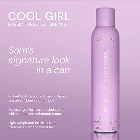 Image 1 - A pink spray can labeled COOL GIRL BARELY THERE TEXTURE MIST with text stating Sams signature look in a can and details about its benefits for hair styling.
Image 2 - Image shows two haircare products side by side, the left product is a pink bottle labeled COOL GIRL VOLUME FOAM with descriptive text stating weightless volumising foam that allows effortless distribution to create all over soft body and shine, and the right product is a purple spray bottle labeled COOL GIRL BARELY THERE TEXTURE MIST with descriptive text stating weightless dry styler, an iconic volumising texturiser for Sams signature done undone look.
Image 3 - A blue canister labeled EASY UP-DO Texture Spray is on the left, and a pink canister labeled COOL GIRL Barely There Texture Mist is on the right, both by Sam McKnight, with descriptions underneath indicating their purposes.
Image 4 - Three hair styling products are displayed in a gradient background: on the left, a black and pink spray bottle labeled COOL GIRL SUPERLIFT with text reading Lasting Root Lift; in the center, a pink canister labeled COOL GIRL VOLUME FOAM with text reading All Over Soft Volume; on the right, a purple spray can labeled COOL GIRL TEXTURE MIST with text reading Instant Volume & Texture.
Image 5 - A pink spray bottle labeled Cool Girl Texture Mist is displayed with five-star ratings and three customer reviews below it that highlight its effectiveness and pleasant scent.