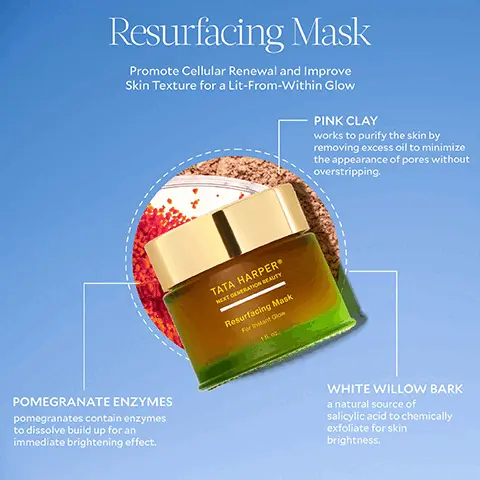 Image 1, Resurfacing Mask Promote Cellular Renewal and Improve Skin Texture for a Lit-From-Within Glow PINK CLAY works to purify the skin by removing excess oil to minimize the appearance of pores without overstripping. POMEGRANATE ENZYMES pomegranates contain enzymes to dissolve build up for an immediate brightening effect. TATA HARPER NEXT GENERATION BEAUTY Resurfacing Mask For Instant Glow 18 oz. WHITE WILLOW BARK a natural source of salicylic acid to chemically exfoliate for skin brightness. Image 2, 3 Steps for Glow STEP 1: CLEANSE Regenerating Cleanser STEP 2: MASK Resurfacing Mask STEP 3: TREAT Resurfacing Serum