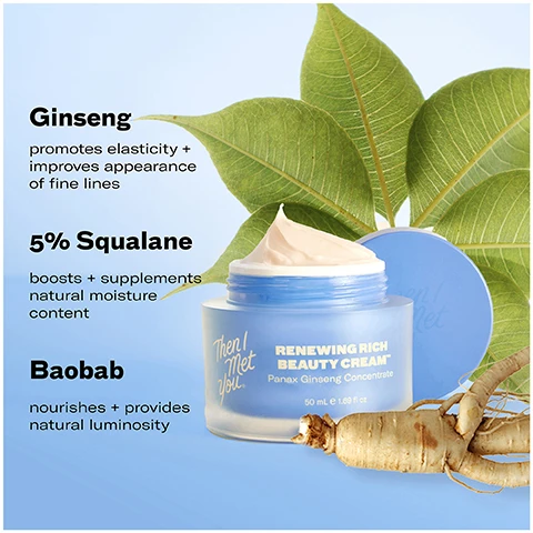Image 1 - A jar of Then I Met You Renewing Rich Beauty Cream is shown with large leaves and a ginseng root, along with text reading Ginseng promotes elasticity + improves appearance of fine lines, 5% Squalane boosts + supplements natural moisture content, Baobab nourishes + provides natural luminosity, Then I Met You Renewing Rich Beauty Cream Panax Ginseng Concentrate 50 mL e 1.69 fl oz. Image 2 - Image shows two blue jars of face cream floating with text overlay reading 100% said their skin felt firmer and more supple* 97% said their skin felt hydrated all-day* 97% said they woke up with their skin feeling plumped and hydrated when they applied it at night* *after 3 days of use based on an independent consumer study of 31 consumers aged 20-59 RENEWING RICH BEAUTY CREAM Panax Ginseng Concentrate 50 mL e 1.69 fl oz Then I Met You. Image 3 - A split image shows a persons face before and after using a product with text 100% said their skin felt firmer and more supple *after 3 days of use based on an independent consumer study of 31 consumers aged 20-59 BEFORE bare face unretouched skin Then I Met You AFTER 2 weeks of use unretouched skin RENEWING RICH BEAUTY CREAM. Image 4 - The image shows a 5-step Korean skincare routine graphic with products titled 5-STEP KOREAN SKINCARE ROUTINE FOR GLASS SKIN, showing products for Step 1 Oil-Based Cleanser Living Cleansing Balm, Step 2 Water-Based Cleanser Soothing Tea Cleansing Gel, Step 3 Treat The Giving Essence, Step 4 Moisturize Bongdong Bouncer Cream and Renewing Rich Beauty Cream, Step 5 Protect, and the brand Then I Met You.