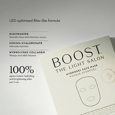 Image 1, LED optimised filter like formula. niacinamide - smooths lines and minimises pores. sodium hyaluronate - intensely hydrates. hydrolysed collagen - plumps and adds bounce. 100% agree instant hydrating and brightening after just 1 once. image 2, before and after 1 use - instant brightening. image 3, before and after 1 use - instant brightening. image 4, boost hydrogel face mask. led optimised filter like formula. what does it do? intensely hydrates and plumps the skin with active ingredients including hydrolysed collagen and niacinamide. skin appears instantly brighter and smoother, with lines and pores reduced. image 5, 94% agree their skin immediately appeared more hydrated. why use it with LED? when worn under your device the light penetrates the transparent hydrogel and enhances your skin's absorption of ingredients. the best way to do this is while  lying down with your LED masks straps loosely attached. does it work without LED? when worn under your device, the light penetrates the transparent hydrogel and enhances your skin's absorption of ingredients. the best way to do this is while lying down with your LED masks' straps loosely attached. image 6, boost hydrogel face mask formulation notes. laura ferguson co founder said - the combination of hydrators, plant extracts, collagen and vitamins delivers instantly plumped, refreshed skin. more importantly the formulation complements LED which works from within to deliver long term benefits.