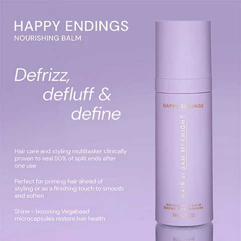 Image 1 - A purple bottle of Happy Endings Nourishing Balm with a minimalist design, featuring the text Defrizz, de fluff & define and details about the products benefits for hair care and styling.
Image 2 - Image shows two hair care products side by side: on the left is a purple bottle labeled HAPPY ENDINGS NOURISHING BALM, described as both a hair care and styling cream that defines, de-fluffs, and defrizzes while nourishing hair and sealing split ends; on the right is a yellow bottle labeled LOVE ME DO NOURISHING SHINE OIL, described as a weightless oil that gives instant luminous shine while hydrating and nourishing hair for a soft, frizz-free glossy finish.
Image 3 - A lavender hair product titled Happy Endings with five stars rating, featuring three customer reviews: A great product - it leaves my ends soft without losing the texture. - Marion S, Brilliant product. Does what it says. - Sophie L, Super product! It works well to tame fly-aways and to smooth hair. - Judy N.