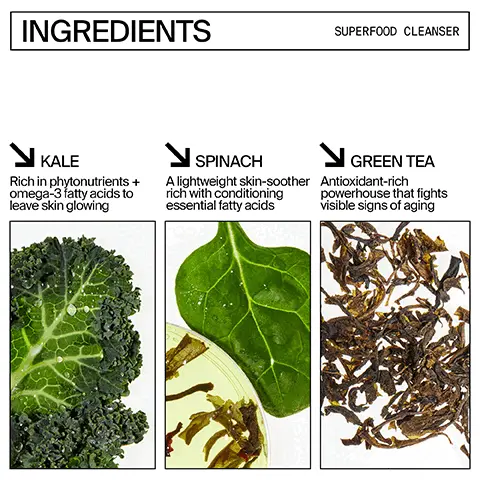 Image 1, ingredients superfood question. Kale = rich in phytonutrients and omega-3 fatty acids to leave skin glowing. Spinach = a lightweight skin-soother rich with conditioning essential fatty acids. Green tea = antiocisant rich powerhouse that fights visible signs of aging. Image 2, ingredients superfood air whip moisture cream. hyaluronic acid helps replenish and retain essential hydration and plump the look of skin. Green tea = an antioxidant rich powerhouse that fights visible signs of aging. Image 3, superfood antioxidant cleanser: deep cleans and prevents buildup in pores pH balanced so it won't strip or dry your skin out, removes blemish inducing oils, dirt and debris. Image 4, superfood air-whip moisture cream: weightless, long-lasting hydration, plumps the look of skin, brings oily, combo and breakout prone skin into balance. defends against environmental stressors.