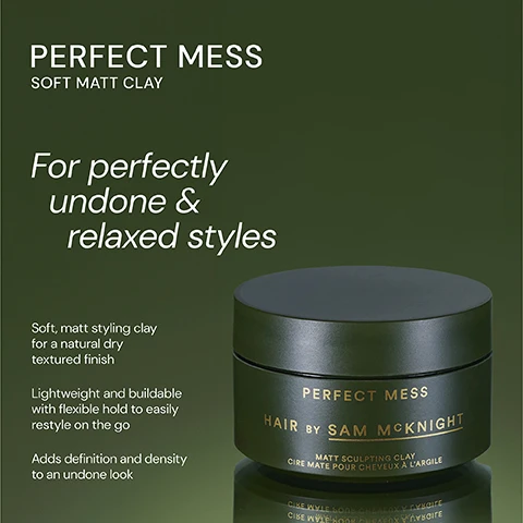 Image 1 - Image of a hair styling product jar labeled Perfect Mess by Sam McKnight, with a dark green background; visible text includes For perfectly undone & relaxed styles, Soft, matt styling clay for a natural dry textured finish, Lightweight and buildable with flexible hold to easily restyle on the go, and Adds definition and density to an undone look.
Image 2 - Image shows two hair product jars; on the left is a dark green jar labeled Perfect Mess Soft Matt Clay, described as a lightweight and buildable soft matt clay for easily reworkable texture, and on the right is a dark purple jar labeled Dressed to Kill Define and Defrizz Creme, described as a smoothing finishing creme that adds definition and control while providing a lustrous finish to polished styles.
Image 3 - Image of a black jar labeled PERFECT MESS HAIR BY SAM MCKNIGHT with a matte finish, accompanied by three customer reviews displayed around the jar: one from Scott M praising its messy look, one from Andy L about it being his favorite clay, and one from Jennifer I stating it made her hair feel fuller and kept the style all day.