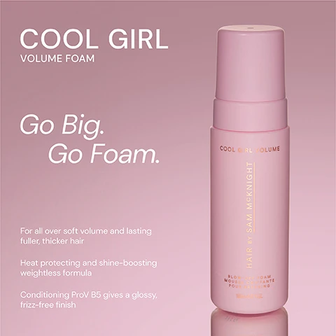 Image 1 - A pink bottle of Cool Girl Volume Foam with a pump top, displaying text that reads Cool Girl Volume Foam, Go Big. Go Foam. For all over soft volume and lasting fuller, thicker hair. Heat protecting and shine-boosting weightless formula. Conditioning ProV B5 gives a glossy, frizz-free finish.
Image 2 - Two hair products are displayed side by side: a pink bottle labeled COOL GIRL VOLUME FOAM, described as weightless volumizing foam that allows effortless direction to create all over soft body and shine, and an orange bottle labeled COOL GIRL SUPERLIFT VOLUMISING SPRAY, described as a lightweight volumizing spray that gives lasting root lift for thicker and fuller looking hair.
Image 3 - Image features two hair styling products: a pink bottle labeled COOL GIRL VOLUME FOAM on the left, and a purple bottle labeled COOL GIRL BARELY THERE TEXTURE MIST on the right. Visible text on the pink bottle states Weightless volumising foam that allows effortless distribution to create all over soft body and shine, and visible text on the purple bottle states Weightless dry styler, an iconic volumising texturiser for Sams signature done undone look.
Image 4 - A pink bottle of Cool Girl Volume Foam is centered in the image, and above it is the product name in large letters, followed by a five-star rating; there are three customer testimonials displayed around the bottle.