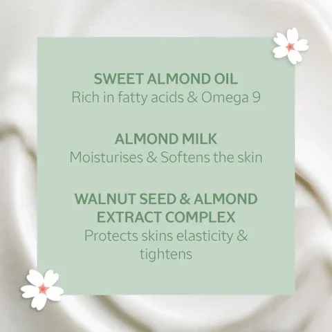 sweet almond oil, rich in fatty acids and omega 9. almond milk moisturises and softens the skin. walnut seed and almond extract complex, protects skins elasticity and tightens.