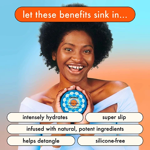 Let the Benefits sink in... Intensely hydrates, Super slip, Infused with natural, potent Ingredients. Helps detangle, Silicone free. Clinically proven results. Hair is 5x more hydrated. Keeps hair hydrated for 5 days. Hair is 5x easier to comb. Reduces breakage by 76%. Before, after. Hydra rush intense moisture mask. Hair is 5x more hydrated, clinically proven. Before, after. Hydra rush intense moisture mask. Hair is 5x more hydrated, clinically proven. for ultimate hair hydration 1. squeeze out excess water.
2. apply mask mid. lengths to ends. 3. comb through to disperse evenly. 4. let sit for 5-10 minutes. 5. fully rinse. 6. use weekly. 5 Ways to hydrate hair. For a hydrating cleanse + deep conditioning. for ultra-hydrating beauty sleep. for intense hydration + tons of slip. for long-lasting hydration + detangling. to heat protect before heat styling. the 5 key ingredients. BLUE/GREEN ALGAE provides vitamins + amino acids. BIO-FERMENTED COCONUT WATER adds natural hydration. HYALURONIC ACID attracts moisture. SQUALANE helps protect from moisture loss. POLYGLUTAMIC ACID promotes moisture retention.