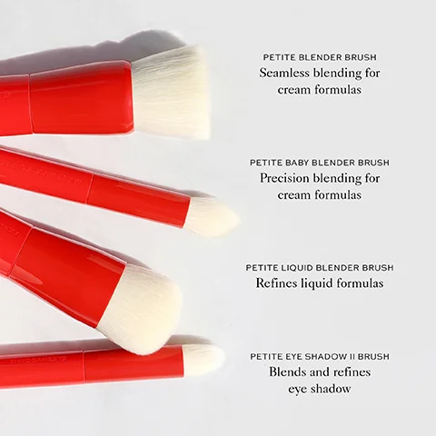 PETITE BLENDER BRUSH Seamless blending for cream formulas PETITE BABY BLENDER BRUSH Precision blending for cream formulas HOL PETITE LIQUID BLENDER BRUSH Refines liquid formulas PETITE EYE SHADOW II BRUSH Blends and refines eye shadow