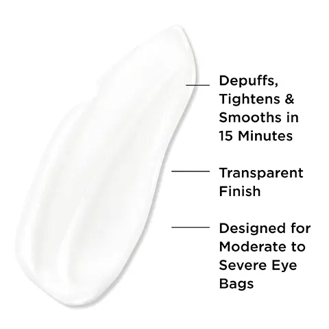 Image 1, Depuffs, Tightens & Smooths in 15 Minutes Transparent Finish Designed for Moderate to Severe Eye Bags. Image 2, 94% say it lasts all day* 90% say it feels comfortable on skin** 85% say it looks transparent & does not leave a white cast** Based on a 4-week consumer study. **Based on a 1-week consumer study. Image 3, MULTI-PATENTED TECHNOLOGY
BYE BYE UNDER EVE BAGS DEPUFF TIGHTEN SMOOTH FORMS A FILM UPON DRYING THAT COMFORTABLY TIGHTENS & DEPUFFS BAGS DRIES TRANSPARENT WITH A BLURRINGFINISH-NO WHITE CAST! COMPATIBLE ON TOP OF CONCEALER. Image 4,SMOOTH TIGHTEN DEPUFF Image 5, HOW TO APPLY STEP 1 Use a pea-size amount per eye.STEP 2 Glide from inner to outer corners. Lightly blend edges - no rubbing! STEP 3 Wait 15 minutes. No squinting or smiling until it dries.