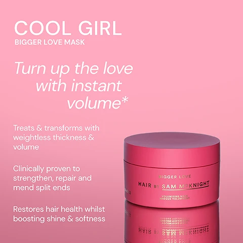 Image 1 - A pink hair mask container labeled Bigger Love Mask by Sam McKnight, with text stating it treats and transforms hair, is clinically proven to strengthen and repair, and restores hair health while boosting shine and softness.
Image 2 - A pink container of the Bigger Love Volumising Mask by Sam McKnight is displayed against a light background, with customer testimonials surrounding it, including I love this. I have fine, thinning hair and this gives lots of volume without weighing my hair down. - Kathryn R, Super lightweight, smells amazing and gives the perfect full bodied hair that lasts and lasts. - Sharnie G, and Massive amounts of hydration and volume which last for days. Truly impressed. - Melissa A.