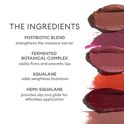 Image 1, THE INGREDIENTS
POSTBIOTIC BLEND strengthens the moisture barrier FERMENTED BOTANICAL COMPLEX visibly firms and smooths lips SQUALANE adds weightless hydration HEMI-SQUALANE provides slip and glide for effortless application Image 2,THE BENEFITS PIGMENT-RICH with a diffused, soft-matte finish COMFORTABLE COLOR that lasts RETAINS MOISTURE doesn't crack or flake EFFORTLESS APPLICATION for novices and pros alike VISIBLY SMOOTHS
and firms lips Image 3,TWO WERE ONE THEN I KNEW OF STARS MORTAL FLAME LOVE BECKONS KISS AND PART EVER LOVED RED, RED ROSE DREAMED YOU (ROSIE'S SHADE) COUNT THE WAYS THEIR UNION A GLIMPSE