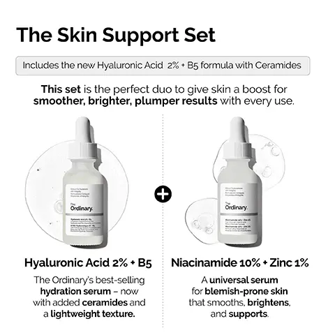 Image 1, The Skin Support Set Includes the new Hyaluronic Acid 2% + B5 formula with Ceramides This set is the perfect duo to give skin a boost for smoother, brighter, plumper results with every use. Ordinary. + Ordinary Hyaluronic Acid 2% + B5 The Ordinary's best-selling hydration serum - now with added ceramides and a lightweight texture. Niacinamide 10% + Zinc 1% A universal serum for blemish-prone skin that smooths, brightens, and supports. Image 2, Hyaluronic Acid 2% + B5. NEW FORMULATION NOW WITH ADDED CERAMIDES Local Forations integrity • Provides immediate plumping hydration. • Hydrates to give softer, smoother skin. • Promotes supple skin with improved elasticity. • Reduces appearance of fine dry lines. Ordinary. Hyaluronic Acid 2% + B5 yaluronic Acid, Pro-Vitamin B5, and Ce Hydration Support Formula with Acide Hyaluronique 2% +B5 Une Formule qui Soutient l'Hydratation Peau avec de l'Acide Hyaluronique, de Provitamine B5 et des Céramides Image 3, Hyaluronic Acid 2% + B5 Now with added Ceramides Hydrates, plumps and smooths Improves the look of skin texture Skin is more elastic and supple Plumps to reduce the look of fine lines The Hydration Ordinary. Image 4, Niacinamide 10% + Zinc 1% Skin looks plumper & more supple Tone looks more even Strengthens barrier Skin looks more radiant Smooths skin appearance Reduction in look of fine lines and wrinkles The Uneven Tone & Congestion Ordinary. Image 5, NIACINAMIDE 10% + ZINC 1% Multi- Layered Support HYALURONIC ACID 2% + B5 Cinical Formulations with Integrity The Ordinary. Niacinamide 10% Zinc 1 High-Strength Vitamin and Mineral Blemish Formula Niacinamide 10% Zinc 1% Formule Ultra-Vitaminée et Minerale contre les Imperfections Clinical Formulations with Integrity The Ordinary. Hyaluronic Acid 2%. B Aydration Support Formul Image 6, The Ordinary's best-seller for blemish-prone skin. The Ordinary.