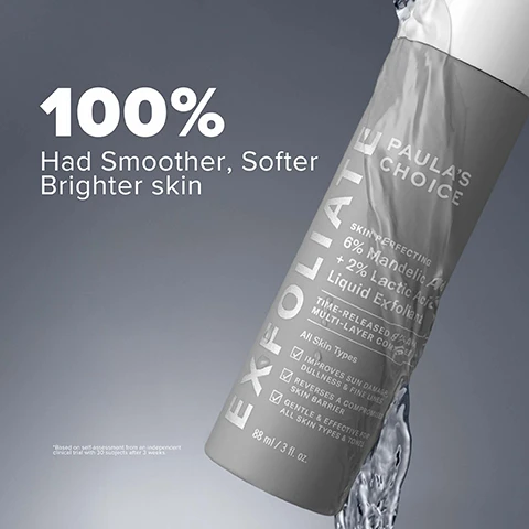 image 1, 100% had smoother, softer brighter skin. based on self assessment from an independent clinical trial with 30 subjects after 3 weeks. image 2, key ingredients: 6% mandelic acid = gently exfoliates and disrupts discoloration. 2% lactic acid = refines skin's surface and helps bind moisture. yarrow extract = reverses a compromised skin barrier. image 3, 6% mandelic acid + 2% lactic acid liquid exfoliant before and after 8 weeks. image 4, 6% mandelic and 2% lactic acid for = normal, dry, oily, combination and sensitive skin. what it targets = discoloration, rough texture, dullness, fine lines, uneven tone, dehydration. image 5, 6% mandelic acid + 2% lactic acid liquid exfoliant before and after 8 weeks