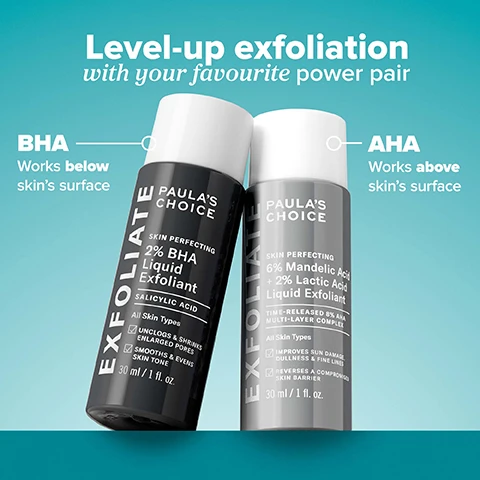 Image 1 - Two Paulas Choice exfoliant bottles, one dark grey and one light grey, stand side by side on a blue-green background, with text Level-up exfoliation with your favourite power pair, BHA Works below skins surface, Paulas Choice Exfoliate Skin Perfecting 2% BHA Liquid Exfoliant Salicylic Acid All Skin Types Unclogs & Shrinks Enlarged Pores Smooths & Evens Skin Tone 30 ml / 1 fl. oz., AHA Works above skins surface, Paulas Choice Exfoliate Skin Perfecting 6% Mandelic Acid + 2% Lactic Acid Liquid Exfoliant Time-Released 8% AHA Multi-Layer Complex All Skin Types Improves Sun Damage, Dullness & Fine Lines Reverses A Compromised Skin Barrier 30 ml / 1 fl. oz. Image 2 - A split image shows a persons lower face, with the left side showing skin with numerous blemishes and redness before treatment, and the right side showing significantly clearer skin after treatment, with the visible text 2% BHA Clinically proven to reduce visible blackheads & whiteheads BEFORE AFTER 3 WEEKS. Image 3 - An image with blue translucent drops on a teal background highlights product ingredients and their benefits, including WHATS INSIDE: 2% BHA (Salicylic Acid) Unclogs pores, Green Tea Quickly calms redness & soothes skin barrier, Mandelic Acid + Lactic Acid Smooth & soften skin, Yarrow Root Soothing antioxidant. Image 4 - A before and after comparison image of a persons face shows visibly improved skin tone and texture with text stating 6% Mandelic + 2% Lactic Acid, 100% had brighter, smoother, softer skin*, BEFORE, AFTER 4 WEEKS*, and *Based on self-assessments from an independent clinical trial with 30 subjects after 4 weeks. Image 5 - A hand holds a dark grey bottle of Paulas Choice SKIN PERFECTING 2% BHA Liquid Exfoliant against a teal background, with the prominent text See smaller pores in as little as 1 week, and bottle labels stating EXFOLIATE, SALICYLIC ACID, All Skin Types, UNCLOGS & SHRINKS ENLARGED PORES, SMOOTHS & EVENS SKIN TONE, 30 ml / 1 fl. oz., *Based on an independent clinical study with 34 subjects after 1 week. Image 6 - A split image shows a persons face, with the left side labeled BEFORE depicting red, textured skin and the right side labeled AFTER 1 WEEK showing clearer, smoother skin, accompanied by the text 2% BHA Clinically proven to improve skin barrier and the disclaimer Based on an independent clinical study of 29 subjects after 4 weeks. Clinical images from an independent clinical study after 1 week. Image 7 - An image featuring a close-up of a persons face next to product usage instructions and skin concerns categories, with text reading How To Use, Gently shake 1-2x onto hands or cotton pad, Lightweight liquid absorbs quickly, Slowly introduce these products into your routine, using AHA every 2-3 days alternated with BHA every 2-3 days, followed by Skin Concerns, Enlarged or Clogged Pores, Breakout-Prone, Blackheads, Dullness.