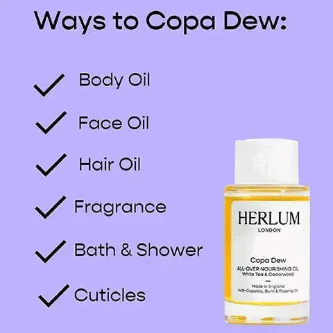 Ways to Copa Dew: Body Oil Face Oil Hair Oil Fragrance Bath & Shower Cuticles HERLUM LONDON Copa Dew ALL-OVER NOURISHING OL White Tea & Cedarwood Made in England With Copaiba, Buri & Rosehip O. Copa Dew Key Ingredients, Copaiba, Native to the Amazon rainforest, it soothes, nourishes, and leaves skin soft and smooth. Rosehip Oil, Cold-pressed and organic, it brightens and supports skin elasticity, rich in vitamins A&E. Squalane, Derived from olives, it's a natural antioxidant and supports a smoother skin appearance. Buriti, Aka the Amazon superfood, it improves skin radiance, & is high in vitamins A&E. TOP NOTES White Tea, Lemon Peel MIDDLE NOTES Water Lily, Rose BASE NOTES Cedarwood, Musk. Hand & body lotion key ingredients. Murumuru Butter, Native to the Amazon, it soothes, nourishes and locks in your skin moisture. Sweet Almond Oil, Rich in vitamin E, antioxidants, soothes, hydrates, and enhances the skin's radiance. Cocoa Seed Butter, Provides deep hydration, nourishment, and a velvety touch for your skin. Hand & Body Wash Key Ingredients, Murumuru Butter, Native to the Amazon, it soothes, nourishes and locks in your skin moisture. Bisabolol, derived from the Brazilian candeia tree, it calms and soothes the skin. Coconut Based Soap, Provides gentle cleanse, hydration and nourishment, without drying skin out. Hand & Body Wash and Lotion Fragrance, Sandalwood, Long-lasting woody and creamy scent for added comfort and warmth. Grapefruit, Uplifting, tangy, and zesty aroma that rejuvenates and energises the senses. Upcycled Flowers, Repurposed from fragrance industry flowers, offering a unique woody aroma.