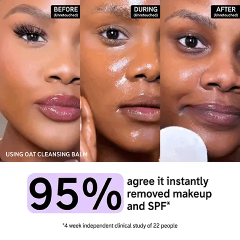 before during and after unretouched. 95% agree it instantly removed makeup and SPF, 4 week independent clinical study of 22 people. Image 2, OAT CLEANSING BALM Clinically-tested 3 steps for hydrated, healthier-looking skin 1 MELT AWAY MAKEUP IN ONE SWIPE Oat Cleansing Balm 2 NON-TACKY HYDRATING SUPER SERUM Hyaluronic Acid Serum 3 LIGHTWEIGHT DRENCH OF HYDRATION Omega Water Cream CLEAN HYALURONIC ACID SERUM TREAT OMEGA WATER CREAM MOISTURIZE