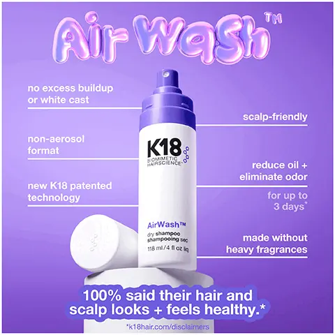 Image 1, TM Air WashTM no excess buildup or white cast non-aerosol format new K18 patented K18 BOMIMETIC HAIRSCIENCE scalp-friendly reduce oil + eliminate odor technology for up to 3 days AirWashTM dry shampoo shampooing sec 118 ml/4 fl oz q made without heavy fragrances 100% said their hair and scalp looks + feels healthy.* *k18hair.com/disclaimers Image 2, meet Odor BIND TIM K18 patented biotech smart-release biotechnology recognizes, suspends + eliminates odors and keeps working for 3 days* *k18hair.com/disclaimers Image 3, the reinvention of dry shampoo "M Odor BIND translucent microbeads + non-aerosol format eliminates odor + sponges up oil without white cast, heavy fragrance, or starchy buildup Image 4, before and after 3 days unwashed hair with airwash dry shampoo image 4, before after 3 days unwashed hair with AirWashTM dry shampoo K18 Image 5, before 3 days unwashed hair 1958 1951 with AirWashTMM dry shampoo after K18 Image 6, non-aerosol scalp-friendly formula + no white cast K18 AirWashTM dry shampoo shampooing sec 118 m/4 fl oziq Image 7, dry shampoo-reinvented K18 VS. typical dry shampoo AirWashTM non-aerosol odorBINDTMM eliminates odor + releases a light, layerable scent leaves hair feeling + smelling clean made without starchy powders keeps working for up to 3 days* often aerosol heavy fragrances mask odor leaves white cast + buildup daily reapplication required *k18hair.com/disclaimers Image 8, K18 BIOMIMETIC HAIRSCIENCE AirWashTM dry shampoo shampooing sec 118 ml/4 fl oz liq highly Concentrated formula less is more use less. reapply less. start fresh. eliminates oil and reduces odor. keeps working for up to 3 days *k18hair.com/disclaimers Image 9, get the best TM Air wash shake well results before use to integrate bi-phase formula for an even spray spray 4-6 inches from the scalp for the most even application on most hair types, closer to 4 inches for coily textures less is more you can always add more but you can't remove without a shampoo, so start with 1 spray per section and build as needed hair feel gritty or dry? you've used too much! reset with shampoo