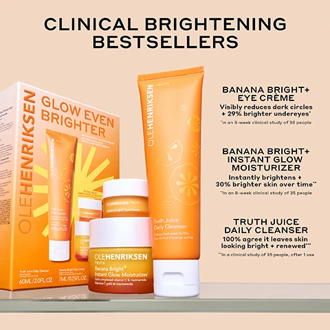 Image 1 - A set of skincare products from Ole Henriksen includes Banana Bright+ Eye Crème, Banana Bright+ Instant Glow Moisturizer, and Truth Juice Daily Cleanser, all displayed in an orange-themed box with relevant benefits and clinical study notes.
Image 2 - An orange jar of Ole Henriksen Banana Bright Eye Crème is shown with its lid off, revealing the creamy product inside, accompanied by text stating 29% brighter undereyes*, 40% reduction in crows feet*, and 70% instant increase in hydration*, with a note that reads *In an 8-week clinical study on 38 people.
Image 3 - A jar of Ole Henriksen Banana Bright+ Instant Glow Moisturizer sits on a light background, topped with a slice of orange, with droplets of product falling from the lid, and includes text stating 64% firmer skin in 8 weeks*, 30% brighter skin over time*, and 100% agree it improves the look of makeup*.
Image 4 - Side-by-side comparison of a persons eye area showing improvement in brightness after using Banana Bright+ Eye Crème for eight weeks, with visible text stating BEFORE on the left, AFTER 8 WEEKS on the right, and 29% BRIGHTER UNDER EYES* at the bottom, followed by a note about the study.
Image 5 - A side-by-side comparison of a womans face showing the left side as Before and the right side as With Makeup, highlighting her glowing complexion after using Banana Bright+ Instant Glow Moisturizer, with the text 100% AGREE IT IMPROVES THE LOOK OF MAKEUP and study details at the bottom.
Image 6 - Image shows three cream swatches in varying shades of orange and beige, labeled with a makeup prep routine titled GLOW EVEN BRIGHTER followed by the products: 01/ TRUTH JUICE CLEANSER, 02/ BANANA BRIGHT+ MOISTURIZER, and 03/ BANANA BRIGHT+ EYE CRÈME with additional descriptions for each product.