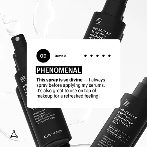 Image 2 - A close-up image of two black spray bottles with a white label featuring the text MOLECULAR SAVIOUR™ PROBIOTICS TREATMENT MIST, accompanied by a review from Olivia D., which states PHENOMENAL This spray is so divine — I always spray before applying my serums. Its also great to use on top of makeup for a refreshed feeling! followed by a five-star rating.
Image 3 - Image shows a white background with various water droplets and a vertical list of ingredients on the right, including 5% Niacinamide, 1.5% Lactobacillus Ferment, Silver, Silk Amino Acids, Mango & Acai Fruit Extract, Glutathione, and Ergothioneine; the words MIST and O2 are also visible.
Image 4 - An image of a black serum pump bottle with water droplets around it, featuring the text DOSAGE at the top, 4 in large font, and pumps all over face and neck AM and/or PM below.