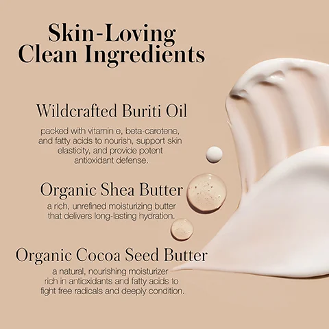 Swipes of cream and drops of liquid next to text that reads Skin-Loving Clean Ingredients Wildcrafted Buriti Oil packed with vitamin e, beta-carotene, and fatty acids to nourish, support skin elasticity, and provide potent antioxidant defense. Organic Shea Butter a rich, unrefined moisturizing butter that delivers long-lasting hydration. Organic Cocoa Seed Butter a natural, nourishing moisturizer rich in antioxidants and fatty acids to fight free radicals and deeply condition.
