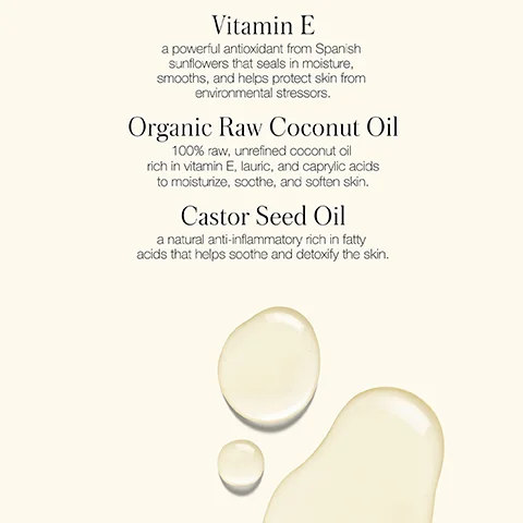 Three drops of yellowish liquid appear below text about ingredients: Vitamin E a powerful antioxidant from Spanish sunflowers that seals in moisture, smooths, and helps protect skin from environmental stressors. Organic Raw Coconut Oil 100% raw, unrefined coconut oil rich in vitamin E, lauric, and caprylic acids to moisturize, soothe, and soften skin. Castor Seed Oil a natural anti-inflammatory rich in fatty acids that helps soothe and detoxify the skin.