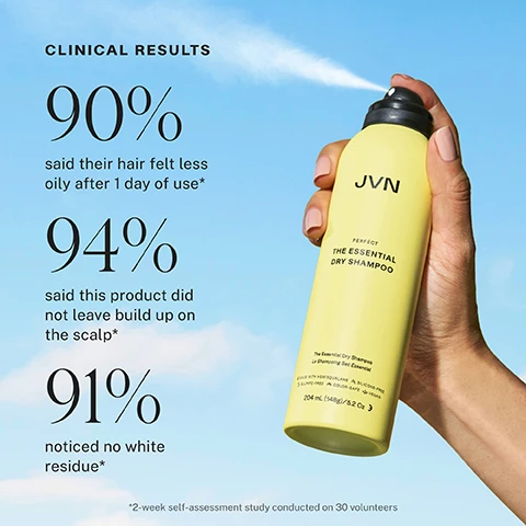 Image 1 - A hand holds a yellow JVN The Essential Dry Shampoo can spraying a fine mist against a bright blue sky, displaying text that reads CLINICAL RESULTS 90% said their hair felt less oily after 1 day of use*, 94% said this product did not leave build up on the scalp*, 91% noticed no white residue*, along with product details PERFECT THE ESSENTIAL DRY SHAMPOO Le Shampooing Sec Essentiel MADE WITH HEMISQUALANE & SILICONE FREE SULFATE FREE & COLOR-SAFE & VEGAN 204 mL (148g) / 5.2 Oz, and the disclaimer *2-week self-assessment study conducted on 30 volunteers.Image 2 - A split image shows a woman with flat hair on the left and voluminous, wavy hair on the right, with text below reading WITHOUT, WITH: PERFECT THE ESSENTIAL DRY SHAMPOO, HAIR NOT RETOUCHED. Image 3 - A blonde woman smiles in a split image comparison, with the left side showing her hair appearing flatter and labeled WITHOUT, and the right side showing her hair with increased volume and bounce labeled WITH: PERFECT THE ESSENTIAL DRY SHAMPOO, with the additional text HAIR NOT RETOUCHED. Image 4 - A split image shows a woman with long wavy gray and dark hair, with the left panel labeled WITHOUT depicting less voluminous hair and the right panel labeled WITH: PERFECT THE ESSENTIAL DRY SHAMPOO showing more voluminous hair, followed by HAIR NOT RETOUCHED. Image 5 - A split image comparing a womans hair, showing a before and after; on the left, her hair is less voluminous, labeled WITHOUT, and on the right, her hair is visibly more voluminous and defined, labeled WITH: PERFÈCT THE ESSENTIAL DRY SHAMPOO, with additional text HAIR NOT RETOUCHED. Image 6 - A diverse pair of smiling women, one with grey hair behind a younger woman with dark hair holding a light green product bottle, are shown alongside text that reads Instant Oil Reduction, Lightweight Oil-Absorbing Refresh, Scalp-Loving Vitamin-Rich Care, and Lift & Texture Without Buildup, with the bottle text JVN Hello Clarity Greasy Hair Remover Dry Shampoo. Image 7 - A pale yellow JVN dry shampoo bottle with a black cap stands upright on a yellow background, flanked by illustrations of its ingredients including ground cherry berries, a rosemary sprig, green Mediterranean algae, and liquid drops, with accompanying text: JVN PERFECT THE ESSENTIAL DRY SHAMPOO The Essential Dry Shampoo Le Shampooing Sec Essentiel MADE WITH RECYCLED ALUMINUM SILICONE-FREE | SULFATE-FREE | PARABEN-FREE 204 ML (148G) / 5.2 OZ, GROUND CHERRY EXTRACT Hydrates and soothes the scalp while defending against thermal aggressors, MICELLAR-POWERED SOLUTION Gentle, no rinse cleansing without stripping the scalp, ROSEMARY Antioxidant-rich botanical known to support scalp & follicle health, MEDITERRANEAN ALGAE Helps to regulate oil production over time. Image 8 - A light green product bottle with a black cap and a small green twig on top stands against a sparkling green background, with text reading Micellar Powered Cleansing with Mediterranean Algae and JVN PERFECT THE ESSENTIAL DRY SHAMPOO. Image 9 - A hand holds a yellow JVN dry shampoo can, spraying product over a smiling person with dark hair, next to a text box reading How to Use STEP 1 Shake very well. Hold 8-10 away and direct at roots, spraying in a sweeping motion. STEP 2 Wait a few seconds to absorb. Lightly massage in or brush through. Style as desired. Image 10 - A smiling person with long curly hair sprays a yellow can into their hair with mist coming out, with the text A Vacay from Wash Day visible in the upper left. Image 11 - A clear dropper bottle with golden liquid labeled JVN Complete Pre-Wash Scalp Oil Huile Prelavage Pour Le Cuir Chevelu and a light green spray can labeled JVN Perfect The Essential Dry Shampoo are shown on a light background, with overlaid text stating Clarify & Refresh Duo, Complete Pre-Wash Scalp Oil Gently clarify your scalp and add strand strength, and Perfect The Essential Dry Shampoo Add volume, support your scalp & extend time between style seshs. Image 12 - A smiling blonde woman stands next to three JVN hair product bottles, two teal Embody Volumizing Shampoo and Conditioner bottles and one yellow Perfect The Essential Dry Shampoo can, with overlay text that reads Max Volume Combo, Boost volume and fullness on wash days and in-between.