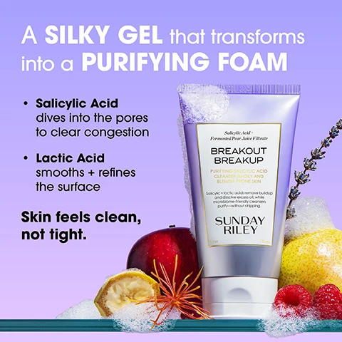 Image 1 - A silver tube of Sunday Riley Breakout Breakup cleanser with white foam around its top and bottom is shown with a red apple, yellow citrus fruit, a dried fruit slice, and red raspberries on a teal surface with a lavender sprig, A SILKY GEL that transforms into a PURIFYING FOAM, Salicylic Acid dives into the pores to clear congestion, Lactic Acid smooths + refines the surface, Skin feels clean, not tight, Salicylic Acid + Fermented Pear Juice Filtrate, BREAKOUT BREAKUP, PURIFYING SALICYLIC ACID CLEANSER for OILY AND BLEMISH-PRONE SKIN, Salicylic + lactic acids remove buildup and dissolve excess oil, while microbiome-friendly cleansers purify—without stripping, SUNDAY RILEY, 5 fl oz, 150 mL. Image 2 - A womans face is shown with white dotted lines outlining areas and white arrows pointing to accompanying text that reads After, skin barrier looks healthy, excess oil under control, and texture smoothing out. Image 3 - An image displays a silver tube of Sunday Riley Breakout Breakup Purifying Salicylic Acid Cleanser for Oily and Blemish-Prone Skin, surrounded by natural ingredients including raspberries, apple slices, a whole pear, and dried botanicals, with accompanying text Key Ingredients: Salicylic Acid Clears oil + debris from deep inside pores, Fermented Pear Juice (Lactic Acid) Gently exfoliates + refines texture, Lactobacillus Ferment Supports the skin’s microbiome + moisture barrier, Witch Hazel Helps reduce + remove excess oil, and on the tube: Salicylic Acid + Fermented Pear Juice Filtrate, BREAKOUT BREAKUP, PURIFYING SALICYLIC ACID CLEANSER for OILY AND BLEMISH-PRONE SKIN, Salicylic + lactic acids remove buildup and dissolve excess oil, while microbiome-friendly cleansers purify—without stripping, SUNDAY RILEY, 5 fl oz 150 mL. Image 4 - A smiling woman with dark curly hair applies foaming cleanser to her face while holding a purple and white tube of skincare product, with visible text LATHER. RINSE. REPEAT. Massage into damp skin morning + night. Rinse well. Follow with treatments for blemish-prone skin. Salicylic Acid + Fermented Pear Juice Filtrate BREAKOUT BREAKUP PURIFYING SALICYLIC ACID CLEANSER for OILY AND BLEMISH-PRONE SKIN Salicylic + lactic acids remove buildup and dissolve excess oil, while microbiome-friendly cleansers purify—without stripping. SUNDAY RILEY 5 fl oz. Image 5 - The image displays a comparison titled Which CLEANSER is Right for You? OR, featuring on the left a purple Sunday Riley Breakout Breakup cleanser tube showing foaming texture and label text: Salicylic Acid + Fermented Pear Juice Filtrate, BREAKOUT BREAKUP, PURIFYING SALICYLIC ACID CLEANSER FOR OILY AND BLEMISH-PRONE SKIN, Salicylic + lactic acids remove buildup and dissolve excess oil, while microbiome-friendly cleansers purify—without stripping. SUNDAY RILEY, 5 fl oz, 150 ml, followed by product details: BREAKOUT BREAKUP, Best for: Oily or blemish-prone skin, Texture: Foaming Gel, Key Benefits: Clears congestion with salicylic + lactic acids; supports microbiome; and on the right a teal Sunday Riley Ceramic Slip cleanser tube showing a creamy texture and label text: all skin types, French Green Clay + Rice Oil Esters, Argile Verte de France + Esters dHuile de Riz, CERAMIC SLIP, CLEANSER NETTOYANT, Gentle, plant-based cleanser pulls out impurities while pulling in clean hydration: for smaller-looking pores and a clean, radiant complexion. Ce nettoyant doux a base de plantes desincruste les impuretes tout en hydratation et en purifiant la peau: pour des pores visiblement resserres, et un teint net et eclatant. SUNDAY RILEY, 5 fl oz, 150 mle, followed by product details: CERAMIC SLIP, Best for: Sensitive or balanced skin, Texture: Lightly foaming gel, Key Benefits: Gently cleanses with clay. Image 6 - The image displays a FULL ACNE Routine featuring four Sunday Riley products: a Breakout Breakup Purifying Salicylic Acid Cleanser 5 fl oz 150 ml to Cleanse and wash skin, a Detox Darling Pro-Microbiome Balancing Essence 1.7 fl oz 50 ml to Tone by spritzing to control excess oil and balance the microbiome, a Peace Keeper Acne Treatment Serum 1 fl oz 30 ml to Clear by applying 1-3 pumps and finishing with SPF, and an AI Smart Retinoid Serum 1 fl oz 30 ml to Treat by adding for blemish-prone skin.