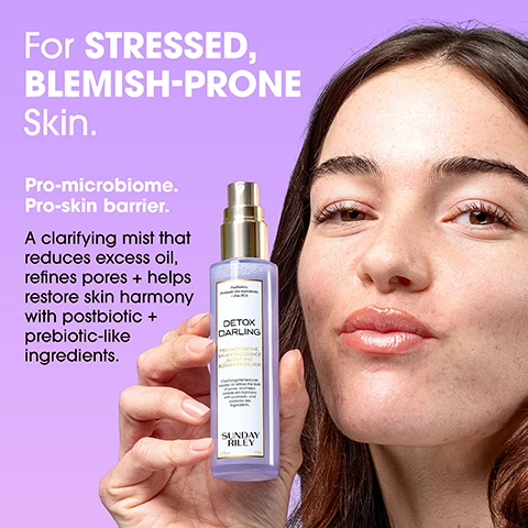 Image 1 - A young woman with dark hair and a clear complexion holds a purple spray bottle of skincare product, with prominent text on the bottle reading Postbiotics, Prebiotic-like ingredients, + Zinc PCA, DETOX DARLING, PRO-MICROBIOME, BALANCING ESSENCE for OILY AND BLEMISH-PRONE SKIN, Clarifying mist reduces excess oil, refines the look of pores, and helps restore skin harmony with postbiotic and prebiotic-like ingredients, SUNDAY RILEY, 1.7 fl oz, 50 mL, while large white text on the purple background also states For STRESSED, BLEMISH-PRONE Skin. Pro-microbiome. Pro-skin barrier. A clarifying mist that reduces excess oil, refines pores + helps restore skin harmony with postbiotic + prebiotic-like ingredients. Image 2 - A side-by-side comparison image shows a womans face, with the left panel displaying skin with visible discolorations and texture, and the right panel showing a brighter, smoother, and more balanced complexion; visible text in the image includes Before, Discolorations, texture, After, and Brighter-looking, smoother, balanced skin. Image 3 - A light purple background displays a Sunday Riley Detox Darling spray bottle with a gold cap, surrounded by a lemon slice, a peeled orange segment, an orange peel wrapped around wheat stalks, half a grapefruit, and pomegranate seeds, with the prominent text KEY INGREDIENTS on the left followed by Zinc PCA Helps reduce excess oil + shine, Silanediol Salicylate Gently clears + refines pores, Fermented Noni + Oat A probiotic-rich blend that soothes + supports the skin barrier, and Polylysine A prebiotic-like ingredient that helps maintain balance + resilience, while the bottle itself states PRO-MICROBIOME BALANCING ESSENCE FOR OILY AND BLEMISH-PRONE SKIN. Image 4 - A purple background displays a light purple Sunday Riley skincare spray bottle with a gold top, surrounded by a lemon slice, an orange half, pomegranate seeds, and a wheat stalk, with visible text reading TONER + ESSENCE in ONE, The Best of Both Worlds, Detox Darling works like a toner to reduce excess oil + refine pores + like an essence to rebalance + support your skins microbiome - all in one refreshing mist, and the bottle label also shows Postbiotics, Prebiotic-like ingredients, + Zinc PCA, DETOX DARLING, PRO-MICROBIOME BALANCING ESSENCE for OILY AND BLEMISH-PRONE SKIN, Clarifying mist reduces excess oil, refines the look of pores, and helps restore skin harmony with postbiotic and prebiotic-like ingredients, SUNDAY RILEY, 1.7 fl oz, 50 mL. Image 5 - A person with reddish hair sprays a purple skincare bottle onto their smiling face with closed eyes against a lavender background, with visible text reading HOW TO USE, 1 Spritz 2-3 times onto clean, dry skin AM + PM, or throughout the day, 2 Pro Tip: Use under or over makeup to refresh + reset, and on the bottle Postbiotics Prebiotic-like ingredients + Zinc PCA, DETOX DARLING PRO-MICROBIOME BALANCING ESSENCE For OILY AND BLEMISH-PRONE SKIN, Clarifying mist reduces excess oil, refines the look of pores, and helps restore skin harmony with postbiotic and prebiotic-like ingredients, SUNDAY RILEY, 1.7 fl oz, 50 mL. Image 6 - An image comparing two skincare essences features a purple bottle on the left and a pink bottle on the right, with associated product details, under the main heading Which ESSENCE is Right for You? The purple bottle on the left is labeled Postbiotics, Prebiotic-like ingredients, + Zinc PCA, DETOX DARLING, PRO-MICROBIOME BALANCING ESSENCE for OILY AND BLEMISH-PRONE SKIN, Clarifying mist reduces excess oil, refines the look of pores, and helps restore skin harmony with postbiotic and prebiotic-like ingredients., SUNDAY RILEY, 1.7 fl oz, 50 mL, and its description below reads Detox Darling PRO-MICROBIOME BALANCING ESSENCE, Best for: Oily, congestion-prone skin, Key Benefits: Oil control + microbiome balance, separated by the word OR from the pink bottle on the right which is labeled Firming Peptides, Fermented Honey, Pink Yeast Filtrate, EGCG, + Apricot, PINK DRINK, FIRMING RESURFACING ESSENCE, Peptides help to firm the skin, while fermented honey and botanical extracts balance the skin’s natural microbiome and resurface the skin., SUNDAY RILEY, 1.7 fl oz, 50 mL, and its description below reads Pink Drink FIRMING RESURFACING ESSENCE, Best for: Firmness + barrier care, Key Benefits: Firming peptides + microbiome support. Image 7 - The image displays a Sunday Riley FULL ACNE Routine against a purple background, showcasing four products along with their details and usage steps: first, the Breakout Breakup Purifying Salicylic Acid Cleanser for Oily and Blemish-Prone Skin, containing Salicylic + lactic acids to remove buildup and dissolve excess oil while microbiome-friendly cleansers purify without stripping, 5 fl oz 150 ml, with the step Cleanse Wash skin with Breakout Breakup Cleanser; second, the Detox Darling Pro-Microbiome, Balancing Essence for Oily and Blemish-Prone Skin, formulated with Postbiotics, Prebiotic-like ingredients, + Zinc PCA, a clarifying mist reducing excess oil, refining pores, and restoring skin harmony with postbiotic and prebiotic-like ingredients, 1.7 fl oz 50 ml, with the step Tone Spritz Detox Darling to control excess oil + balance the microbiome; third, the Peace Keeper Acne Treatment Serum, with 2% Salicylic Acid + 8% Azelaic Acid, a holistic serum for acne-prone skin eliminating breakouts and the look of acne-related redness while restoring harmony to sensitive, disrupted skin, 1 fl oz 30 ml, with the step Clear Apply 1-3 pumps of Peacekeeper Acne Treatment Serum. Finish with SPF; and finally, the AI Smart Retinoid Serum for Blemish-Prone Skin, featuring a Dual-Retinoid Blend, Astragalus, Holy Basil, + Peptides, which improves the look of skin congestion, texture, and pores for a balanced, clearer-looking complexion, 1 fl oz 30 ml, with the step Treat Add in AI Smart Retinoid Serum for Blemish-Prone Skin.