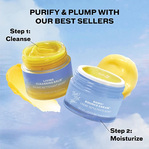 Image 2 - The image shows two open jars of yellow skincare products against a blue sky with clouds, presented as PURIFY & PLUMP WITH OUR BEST SELLERS. The first product, labeled Step 1: Cleanse, is a purple-blue jar of Then I Met You LIVING CLEANSING BALM™ BAUME NETTOYANT VIVANT, NET WT. / POIDS NET 20 g e 0.71 oz, with a yellow swatch beside it. The second product, labeled Step 2: Moisturize, is a light blue jar of Then I Met You BONG2 BOUNCE CREAM™ CRÈME REPULPANTE BONG2, NET WT. / POIDS NET 15 mL e 0.51 oz, with a yellow blob behind it. Image 3 - A bright yellow cleansing balm in a round clear glass jar with a blue spatula submerged in it, set on a reflective surface with a light blue background, next to a partially open blue lid: LIVING CLEANSING BALM, 100% said it easily removes makeup, sunscreen, and daily pollutants, leaving skin thoroughly cleansed and refreshed*, 100% said it doesnt leave behind a residue after use*, 100% said it helped remove impurities without stripping skin of moisture*, *after 3 days of use based on an independent consumer study of 31 consumers aged 20-59, GLOW DEEPER on the spatula, LIVING CLEANSING BALM™ NETTOYANT VIVANT on the jar, and Then I Met You on the lid. Image 4 - An open light blue jar of cream with yellow product inside, resting on its blue lid, is displayed alongside text that reads BONG² BOUNCE CREAM, 100% said skin looked firmer, more supple, and elastic, 100% said skin looks brighter and more refreshed, 99% said it layers well under makeup and creates a good base for makeup application, with a disclaimer stating after 3 days of use based on an independent consumer study of 31 consumers aged 20-59, and text on the jar itself which includes Then I Met You, BONG² BOUNCE CREAM, NET WT. / POIDS NET 50 mL e 1.69 fl.oz.